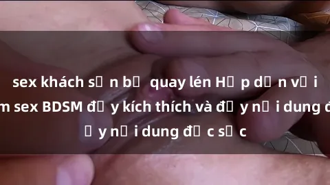 sex khách sạn bị quay lén Hấp dẫn với bộ phim sex BDSM đầy kích thích và đầy nội dung đặc sắc