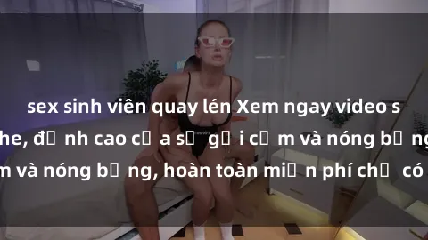 sex sinh viên quay lén Xem ngay video sex Việt Nam không che, đỉnh cao của sự gợi cảm và nóng bỏng, hoàn toàn miễn phí chỉ có tại đây!