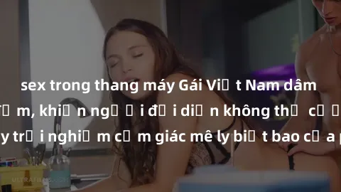 sex trong thang máy Gái Việt Nam dâm đãng làm tình say đắm, khiến người đối diện không thể cưỡng lại được. Hãy trải nghiệm cảm giác mê ly biết bao của phong cách yêu đương đậm chất dân tộc!