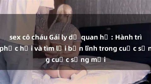 sex cô cháu Gái ly dị quan hệ: Hành trình tự phục hồi và tìm lại bản lĩnh trong cuộc sống mới