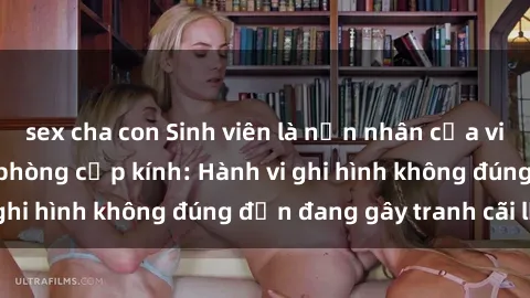 sex cha con Sinh viên là nạn nhân của video quay lén trong phòng cấp kính: Hành vi ghi hình không đúng đắn đang gây tranh cãi lớn