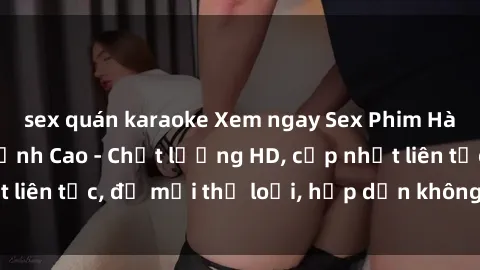 sex quán karaoke Xem ngay Sex Phim Hàn Quốc Vietsub Đỉnh Cao - Chất lượng HD, cập nhật liên tục, đủ mọi thể loại, hấp dẫn không thể bỏ qua!
