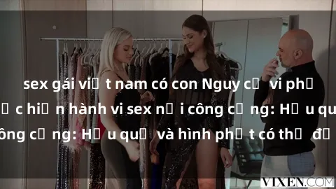 sex gái việt nam có con Nguy cơ vi phạm pháp luật khi thực hiện hành vi sex nơi công cộng: Hậu quả và hình phạt có thể đối mặt