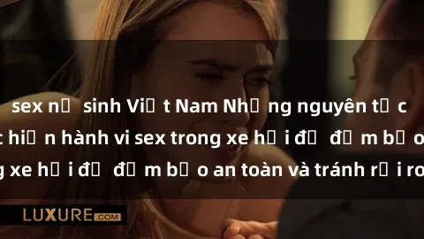 sex nữ sinh Việt Nam Những nguyên tắc cần nhớ khi thực hiện hành vi sex trong xe hơi để đảm bảo an toàn và tránh rủi ro.