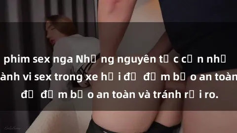 phim sex nga Những nguyên tắc cần nhớ khi thực hiện hành vi sex trong xe hơi để đảm bảo an toàn và tránh rủi ro.