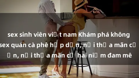 sex sinh viên việt nam Khám phá không gian độc đáo tại sex quán cà phê hấp dẫn, nơi thỏa mãn cả hai niềm đam mê