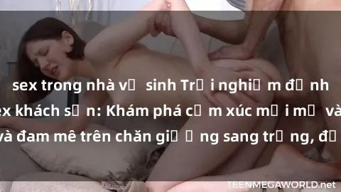 sex trong nhà vệ sinh Trải nghiệm đỉnh cao tình yêu tại sex khách sạn: Khám phá cảm xúc mới mẻ và đam mê trên chăn giường sang trọng, độc đáo, không giới hạn.
