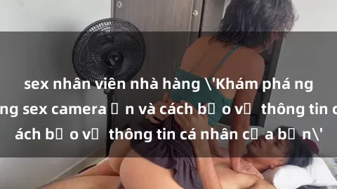 sex nhân viên nhà hàng 'Khám phá nguy cơ của việc sử dụng sex camera ẩn và cách bảo vệ thông tin cá nhân của bạn'