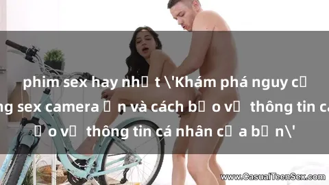 phim sex hay nhất 'Khám phá nguy cơ của việc sử dụng sex camera ẩn và cách bảo vệ thông tin cá nhân của bạn'