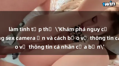 làm tình tập thể 'Khám phá nguy cơ của việc sử dụng sex camera ẩn và cách bảo vệ thông tin cá nhân của bạn'