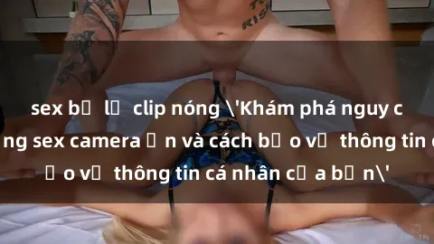sex bị lộ clip nóng 'Khám phá nguy cơ của việc sử dụng sex camera ẩn và cách bảo vệ thông tin cá nhân của bạn'