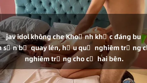 jav idol không che Khoảnh khắc đáng buồn: Sex khách sạn bị quay lén, hậu quả nghiêm trọng cho cả hai bên.