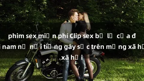 phim sex miễn phí Clip sex bị lộ của đôi nam nữ nổi tiếng gây sốc trên mạng xã hội
