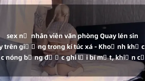 sex nữ nhân viên văn phòng Quay lén sinh viên làm tình ngay trên giường trong kí túc xá - Khoảnh khắc nóng bỏng được ghi lại bí mật, khiến cả trường học xôn xao.