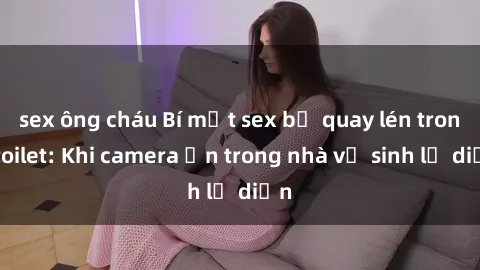 sex ông cháu Bí mật sex bị quay lén trong toilet: Khi camera ẩn trong nhà vệ sinh lộ diện