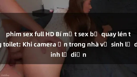 phim sex full HD Bí mật sex bị quay lén trong toilet: Khi camera ẩn trong nhà vệ sinh lộ diện