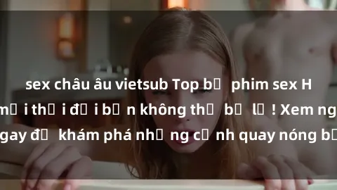 sex châu âu vietsub Top bộ phim sex Hàn Quốc hot nhất mọi thời đại bạn không thể bỏ lỡ! Xem ngay để khám phá những cảnh quay nóng bỏng, đầy nghẹt thở!