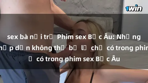 sex bà nội trợ Phim sex Bắc Âu: Những cảnh nóng hấp dẫn không thể bỏ lỡ chỉ có trong phim sex Bắc Âu