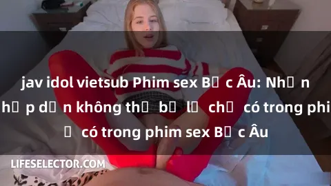 jav idol vietsub Phim sex Bắc Âu: Những cảnh nóng hấp dẫn không thể bỏ lỡ chỉ có trong phim sex Bắc Âu
