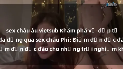 sex châu âu vietsub Khám phá vẻ đẹp tự nhiên và văn hóa đa dạng qua sex châu Phi: Điểm đến độc đáo cho những trải nghiệm khó quên
