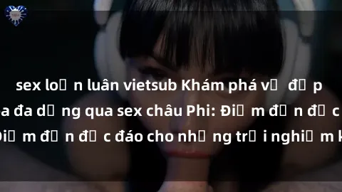 sex loạn luân vietsub Khám phá vẻ đẹp tự nhiên và văn hóa đa dạng qua sex châu Phi: Điểm đến độc đáo cho những trải nghiệm khó quên
