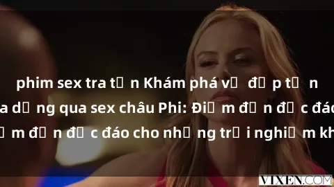 phim sex tra tấn Khám phá vẻ đẹp tự nhiên và văn hóa đa dạng qua sex châu Phi: Điểm đến độc đáo cho những trải nghiệm khó quên