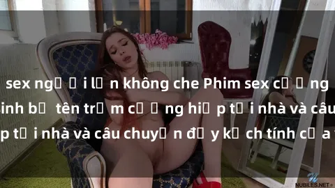 sex người lớn không che Phim sex cưỡng hiếp vietsub: Nữ sinh bị tên trộm cưỡng hiếp tại nhà và câu chuyện đầy kịch tính của vietsub