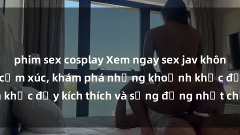phim sex cosplay Xem ngay sex jav không che để thỏa mãn cảm xúc, khám phá những khoảnh khắc đầy kích thích và sống động nhất chỉ trong click!