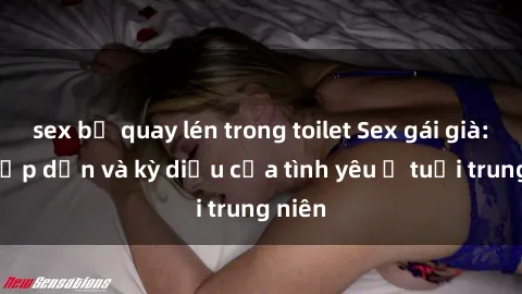 sex bị quay lén trong toilet Sex gái già: Sự hấp dẫn và kỳ diệu của tình yêu ở tuổi trung niên