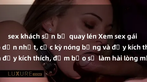 sex khách sạn bị quay lén Xem sex gái trẻ không che hấp dẫn nhất, cực kỳ nóng bỏng và đầy kích thích, đảm bảo sẽ làm hài lòng mọi người!