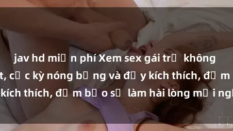jav hd miễn phí Xem sex gái trẻ không che hấp dẫn nhất, cực kỳ nóng bỏng và đầy kích thích, đảm bảo sẽ làm hài lòng mọi người!