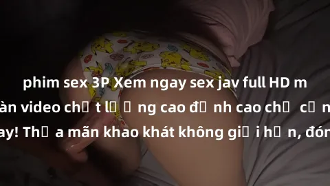 phim sex 3P Xem ngay sex jav full HD miễn phí - Hàng ngàn video chất lượng cao đỉnh cao chỉ cần click vào ngay! Thỏa mãn khao khát không giới hạn, đón chờ những trải nghiệm mới lạ!