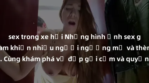sex trong xe hơi Những hình ảnh sex gái sinh viên Việt Nam khiến nhiều người ngưỡng mộ và thèm khát. Cùng khám phá vẻ đẹp gợi cảm và quyến rũ của những cô gái trẻ này.
