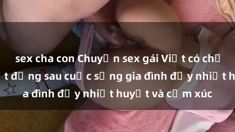 sex cha con Chuyện sex gái Việt có chồng: Những bí mật đằng sau cuộc sống gia đình đầy nhiệt huyết và cảm xúc