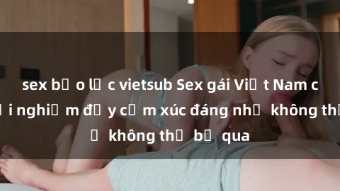 sex bạo lực vietsub Sex gái Việt Nam có con: Trải nghiệm đầy cảm xúc đáng nhớ không thể bỏ qua