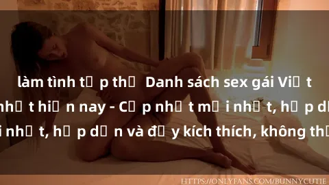 làm tình tập thể Danh sách sex gái Việt Nam sinh viên hot nhất hiện nay - Cập nhật mới nhất, hấp dẫn và đầy kích thích, không thể bỏ qua!
