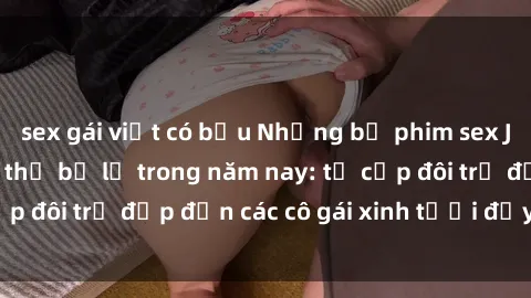 sex gái việt có bầu Những bộ phim sex JAV hot nhất không thể bỏ lỡ trong năm nay: từ cặp đôi trẻ đẹp đến các cô gái xinh tươi đầy sức hút.