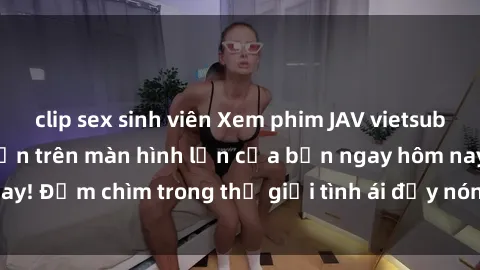 clip sex sinh viên Xem phim JAV vietsub mới nhất và hấp dẫn trên màn hình lớn của bạn ngay hôm nay! Đắm chìm trong thế giới tình ái đầy nóng bỏng và kích thích.