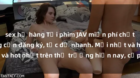 sex họ hàng Tải phim JAV miễn phí chất lượng cao, không cần đăng ký, tốc độ nhanh. Mới nhất và hot nhất trên thị trường hiện nay, cập nhật hàng ngày.