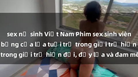 sex nữ sinh Việt Nam Phim sex sinh viên: Câu chuyện nóng bỏng của lứa tuổi trẻ trong giới trẻ hiện đại, đầy lửa và đam mê