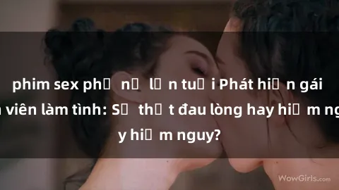 phim sex phụ nữ lớn tuổi Phát hiện gái sinh viên làm tình: Sự thật đau lòng hay hiểm nguy?