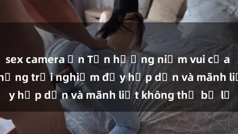 sex camera ẩn Tận hưởng niềm vui của sex với gái trẻ: những trải nghiệm đầy hấp dẫn và mãnh liệt không thể bỏ lỡ
