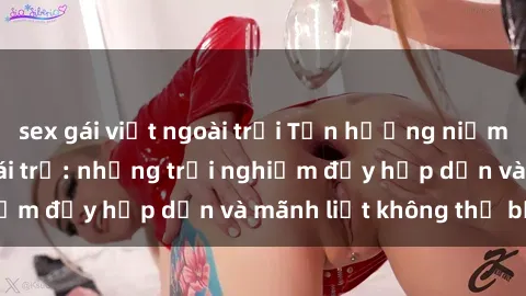 sex gái việt ngoài trời Tận hưởng niềm vui của sex với gái trẻ: những trải nghiệm đầy hấp dẫn và mãnh liệt không thể bỏ lỡ