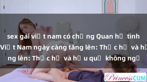 sex gái việt nam có chồng Quan hệ tình dục của nữ sinh Việt Nam ngày càng tăng lên: Thực hư và hậu quả không ngờ