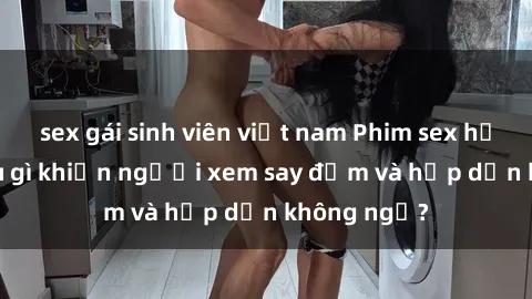 sex gái sinh viên việt nam Phim sex học sinh: Điều gì khiến người xem say đắm và hấp dẫn không ngờ?