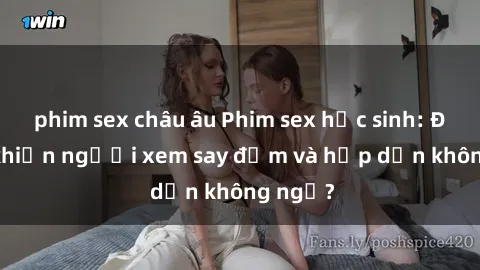 phim sex châu âu Phim sex học sinh: Điều gì khiến người xem say đắm và hấp dẫn không ngờ?