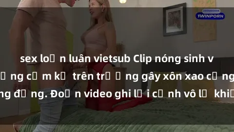 sex loạn luân vietsub Clip nóng sinh viên gây sốc: Hành động cấm kỵ trên trường gây xôn xao cộng đồng. Đoạn video ghi lại cảnh vô lễ khiến dư luận bức xúc.
