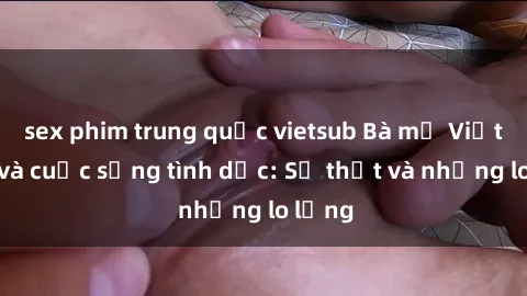 sex phim trung quốc vietsub Bà mẹ Việt Nam và cuộc sống tình dục: Sự thật và những lo lắng
