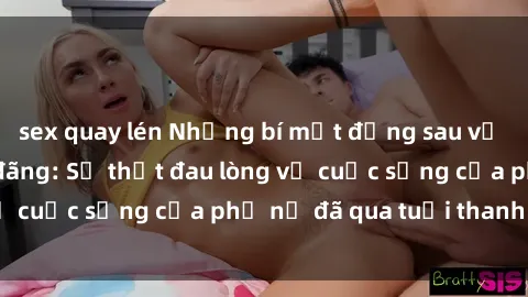sex quay lén Những bí mật đằng sau vẻ ngoài gái già dâm đãng: Sự thật đau lòng về cuộc sống của phụ nữ đã qua tuổi thanh xuân