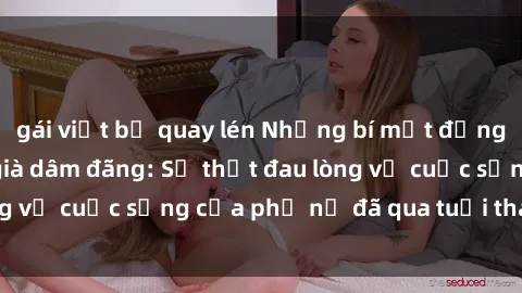 gái việt bị quay lén Những bí mật đằng sau vẻ ngoài gái già dâm đãng: Sự thật đau lòng về cuộc sống của phụ nữ đã qua tuổi thanh xuân